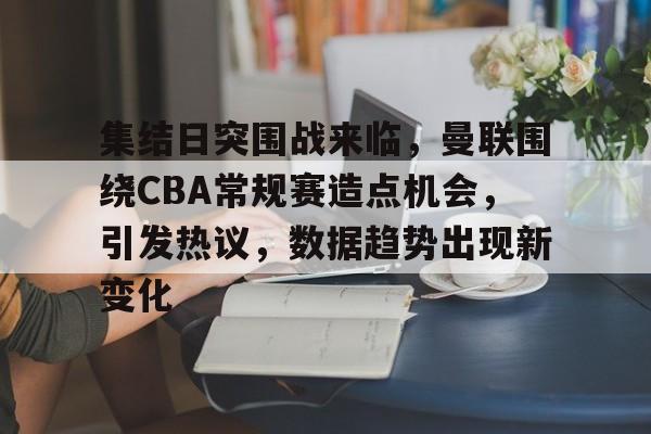九游-集结日突围战来临，曼联围绕CBA常规赛造点机会，引发热议，数据趋势出现新变化的简单介绍