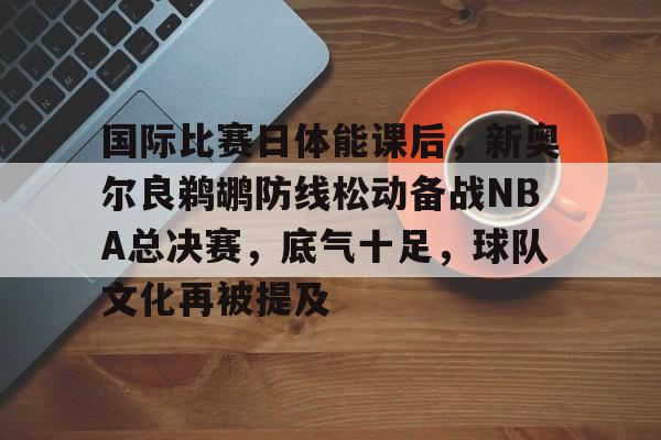 九游中国-国际比赛日体能课后，新奥尔良鹈鹕防线松动备战NBA总决赛，底气十足，球队文化再被提及的简单介绍